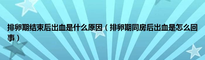 排卵期結(jié)束后出血是什么原因（排卵期同房后出血是怎么回事）