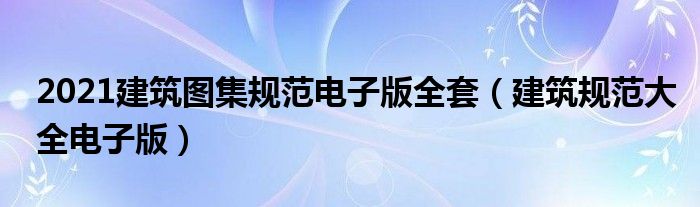 2021建筑圖集規(guī)范電子版全套（建筑規(guī)范大全電子版）
