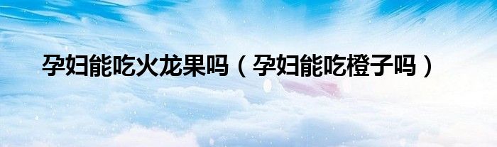 孕婦能吃火龍果嗎（孕婦能吃橙子嗎）