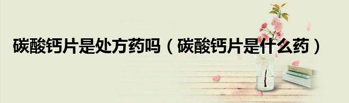 碳酸鈣片是處方藥嗎(碳酸鈣片是什么藥)