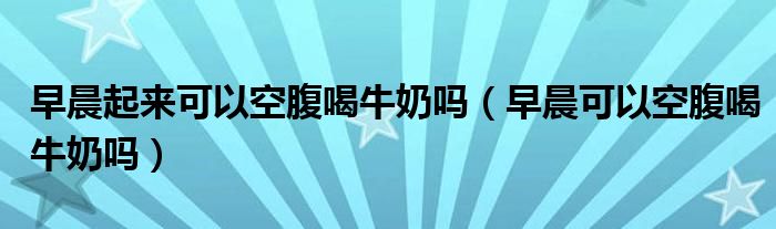 早晨起來可以空腹喝牛奶嗎（早晨可以空腹喝牛奶嗎）