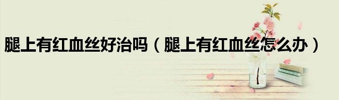 腿上有紅血絲好治嗎（腿上有紅血絲怎么辦）