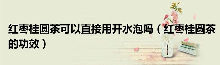 紅棗桂圓茶可以直接用開水泡嗎（紅棗桂圓茶的功效）