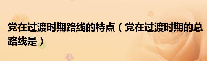 黨在過渡時期路線的特點（黨在過渡時期的總路線是）