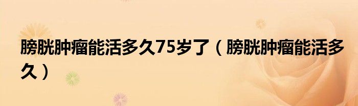 膀胱腫瘤能活多久75歲了（膀胱腫瘤能活多久）