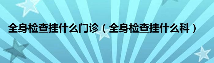 全身檢查掛什么門診（全身檢查掛什么科）