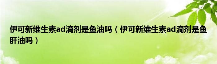 伊可新維生素ad滴劑是魚油嗎（伊可新維生素ad滴劑是魚肝油嗎）