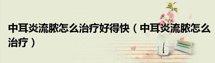 中耳炎流膿怎么治療好得快（中耳炎流膿怎么治療）