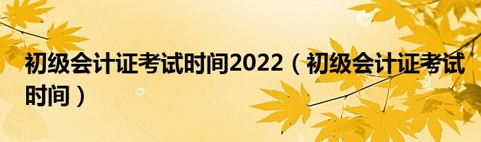 初級會計證考試時間2022（初級會計證考試時間）
