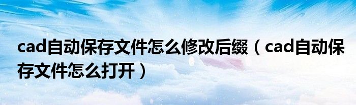 cad自動(dòng)保存文件怎么修改后綴（cad自動(dòng)保存文件怎么打開）