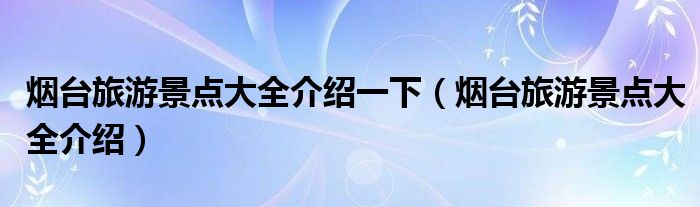 煙臺旅游景點大全介紹一下（煙臺旅游景點大全介紹）