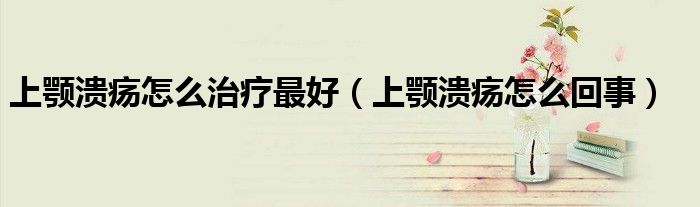 上顎潰瘍怎么治療最好（上顎潰瘍怎么回事）