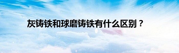 灰鑄鐵和球磨鑄鐵有什么區(qū)別？