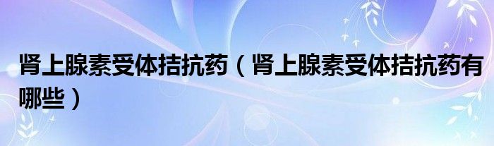腎上腺素受體拮抗藥（腎上腺素受體拮抗藥有哪些）