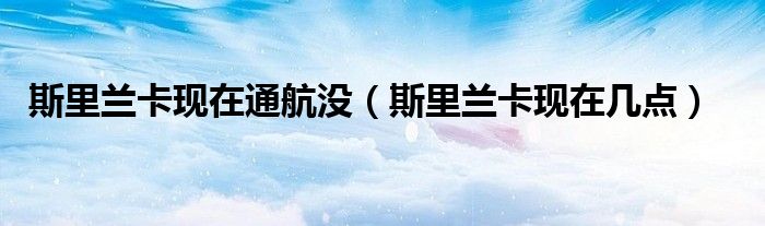 斯里蘭卡現(xiàn)在通航沒（斯里蘭卡現(xiàn)在幾點）