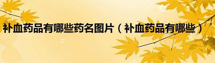 補(bǔ)血藥品有哪些藥名圖片(補(bǔ)血藥品有哪些)
