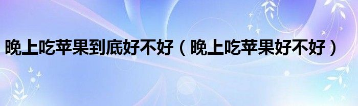 晚上吃蘋(píng)果到底好不好（晚上吃蘋(píng)果好不好）