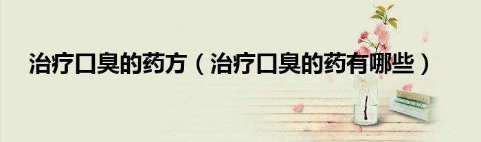 治療口臭的藥方（治療口臭的藥有哪些）