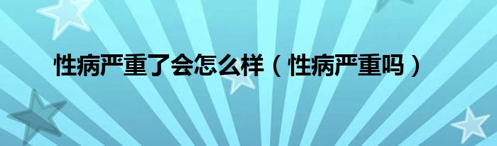 性病嚴(yán)重了會(huì)怎么樣(性病嚴(yán)重嗎)
