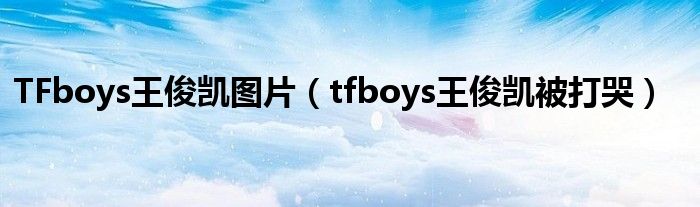 TFboys王俊凱圖片（tfboys王俊凱被打哭）