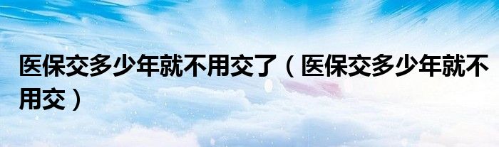 醫(yī)保交多少年就不用交了（醫(yī)保交多少年就不用交）