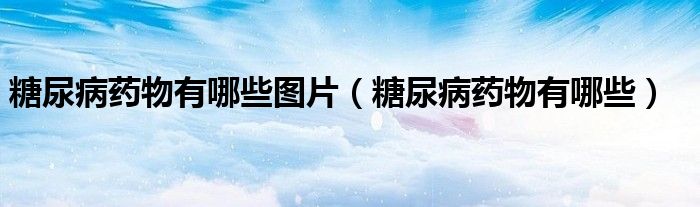 糖尿病藥物有哪些圖片（糖尿病藥物有哪些）