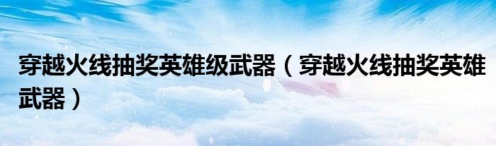 穿越火線抽獎英雄級武器(穿越火線抽獎英雄武器)