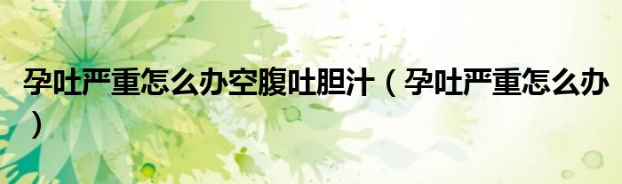 孕吐嚴(yán)重怎么辦空腹吐膽汁(孕吐嚴(yán)重怎么辦)
