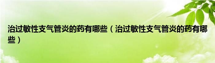 治過敏性支氣管炎的藥有哪些（治過敏性支氣管炎的藥有哪些）
