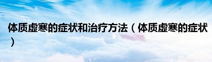 體質(zhì)虛寒的癥狀和治療方法（體質(zhì)虛寒的癥狀）