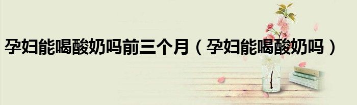 孕婦能喝酸奶嗎前三個(gè)月(孕婦能喝酸奶嗎)