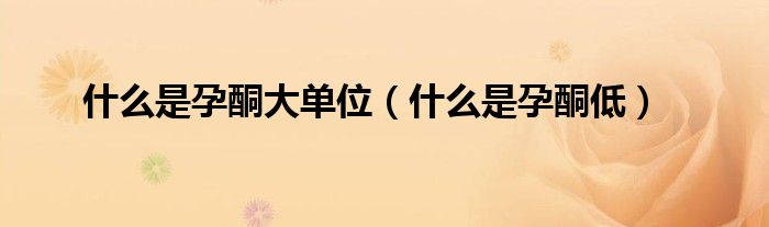 什么是孕酮大單位(什么是孕酮低)
