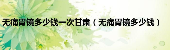 無(wú)痛胃鏡多少錢一次甘肅（無(wú)痛胃鏡多少錢）