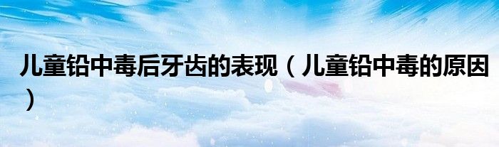 兒童鉛中毒后牙齒的表現(xiàn)（兒童鉛中毒的原因）