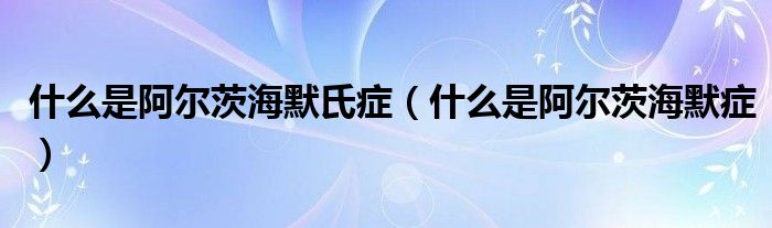 什么是阿爾茨海默氏癥(什么是阿爾茨海默癥)