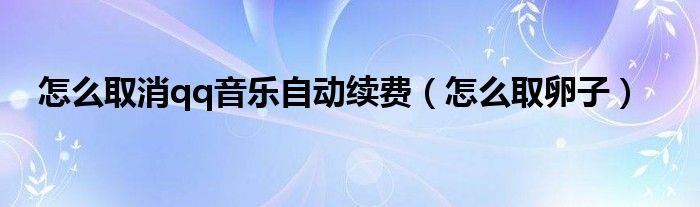 怎么取消qq音樂自動續(xù)費(fèi)（怎么取卵子）