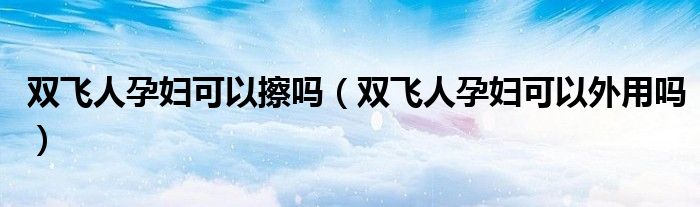 雙飛人孕婦可以擦嗎（雙飛人孕婦可以外用嗎）