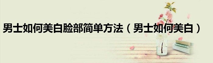 男士如何美白臉部簡單方法（男士如何美白）
