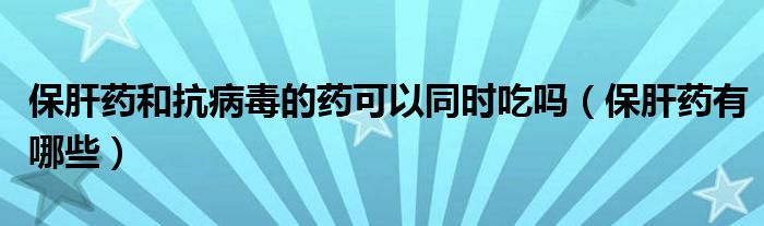 保肝藥和抗病毒的藥可以同時(shí)吃嗎（保肝藥有哪些）