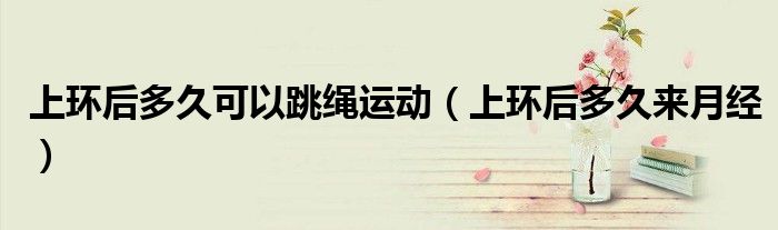 上環(huán)后多久可以跳繩運(yùn)動（上環(huán)后多久來月經(jīng)）