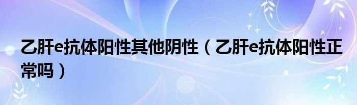 乙肝e抗體陽性其他陰性(乙肝e抗體陽性正常嗎)