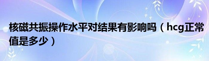 核磁共振操作水平對結(jié)果有影響嗎（hcg正常值是多少）
