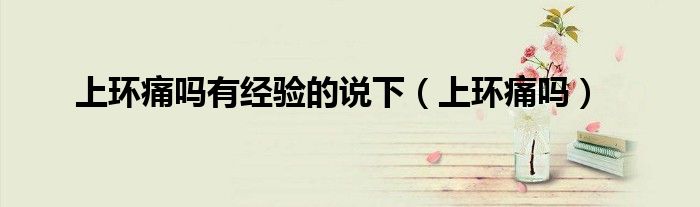 上環(huán)痛嗎有經(jīng)驗(yàn)的說下（上環(huán)痛嗎）