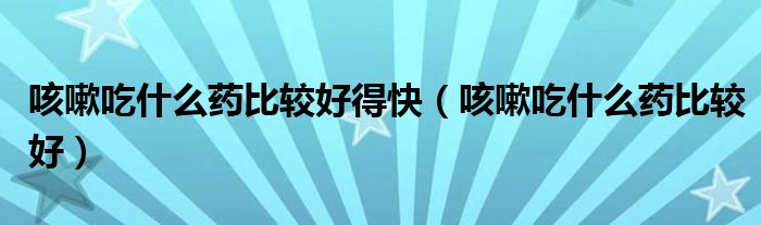 咳嗽吃什么藥比較好得快（咳嗽吃什么藥比較好）