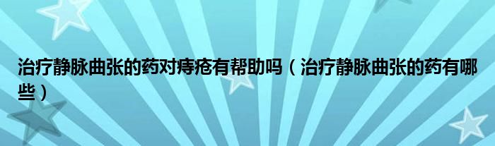 治療靜脈曲張的藥對(duì)痔瘡有幫助嗎（治療靜脈曲張的藥有哪些）