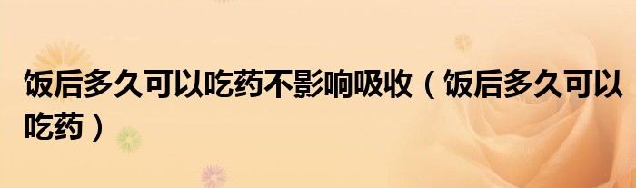 飯后多久可以吃藥不影響吸收（飯后多久可以吃藥）