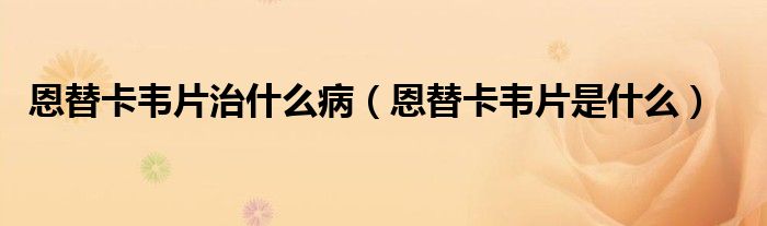 恩替卡韋片治什么病（恩替卡韋片是什么）