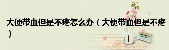 大便帶血但是不疼怎么辦（大便帶血但是不疼）