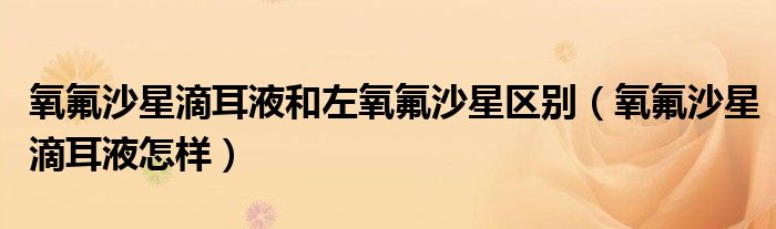 氧氟沙星滴耳液和左氧氟沙星區(qū)別（氧氟沙星滴耳液怎樣）