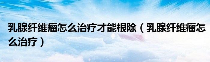 乳腺纖維瘤怎么治療才能根除（乳腺纖維瘤怎么治療）